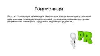 Понятие пиара
PR — это особая функция маркетинговых коммуникаций, которая способствует установлению
и выстраиванию управляемых взаимоотношений с различными контактными аудиториями
(потребителями, инвесторами, сотрудниками, окружающей средой и т.п.)
 