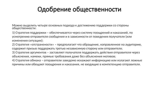 Одобрение общественности
Можно выделить четыре основных подхода к достижению поддержки со стороны
общественности:
1) Стратегия поддержки – обеспечивается через систему поощрений и наказаний, по
усмотрению отправителя сообщения и в зависимости от поведения получателя (или
изменения ситуации);
2) Стратегия «отстранености» – предполагает что обращение, направленное на аудиторию,
содержит призыв поддержать третью независимую сторону или отправителя;
3) Стратегия аргументов – заставляет получателя поддержать действия отправителя через
объяснения, намеки, прямые требования даже без объяснения мотивов;
4) Стратегия обмана – отправители заведомо искажают информацию или излагают ложные
причины или обещают поощрения и наказания, не входящие в компетенцию отправителя.
 