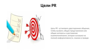 Цели PR
Цель PR - установить двустороннее общение,
чтобы выявить общие представления или
общие интересы и достижение
взаимопонимания, которое основано на
полной информативности, знании и правде.
 