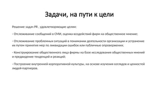 Задачи, на пути к цели
Решение задач PR , удовлетворяющие целям:
- Отслеживание сообщений в СМИ, оценка воздействий фирм на общественное мнение;
- Отслеживание проблемных ситуаций в понимании деятельности организации и устранение
их путем принятия мер по ликвидации ошибок или публичные опровержения;
- Конструирование общественного лица фирмы на базе исследования общественных мнений
и предвидение тенденций и реакций;
- Построение внутренней корпоративной культуры, на основе изучения взглядов и ценностей
людей-партнеров.
 