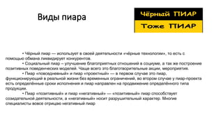 Виды пиара
• Чёрный пиар — использует в своей деятельности «чёрные технологии», то есть с
помощью обмана ликвидирует конкурентов.
• Социальный пиар – улучшение благоприятных отношений в социуме, а так же построение
позитивных поведенческих моделей. Чаще всего это благотворительные акции, мероприятия.
• Пиар «повседневный» и пиар «проектный» — в первом случае это пиар,
функционирующий в реальной жизни без временных ограничений, во втором случае у пиар-проекта
есть определённые сроки исполнения и пиар направлен на продвижение определённого типа
продукции.
• Пиар «позитивный» и пиар «негативный» — «позитивный» пиар способствует
созидательной деятельности, а «негативный» носит разрушительный характер. Многие
специалисты вовсе отрицаю негативный пиар
 