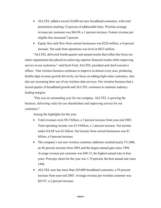 • ALLTEL added a record 26,000 net new broadband customers, with total
penetration reaching 12 percent of addressable lines. Wireline average
revenue per customer was $66.98, a 1 percent increase. Feature revenue per
eligible line increased 7 percent.
• Equity free cash flow from current businesses was $226 million, a 4 percent
increase. Net cash from operations was level at $623 million.
“ALLTEL delivered fourth-quarter and annual results that reflect the focus our
entire organization has placed on achieving superior financial results while improving
service to our customers,” said Scott Ford, ALLTEL president and chief executive
officer. “Our wireless business continues to improve in almost every area, producing
double-digit revenue growth driven by our focus on adding high-value customers, who
also are increasing their use of our wireless data services. Our wireline business had a
record quarter of broadband growth and ALLTEL continues to maintain industry-
leading margins.
“This was an outstanding year for our company. ALLTEL is growing the
business, delivering value for our shareholders and improving service for our
customers.”
Among the highlights for the year:
• Total revenues were $8.2 billion, a 3 percent increase from year-end 2003.
Total operating income was $1.9 billion, a 1 percent increase. Net income
under GAAP was $1 billion. Net income from current businesses was $1
billion, a 9 percent increase.
• The company’s net new wireless customer additions reached nearly 511,000,
an 86 percent increase from 2003 and the largest annual gain since 1998.
Average revenue per customer was $48.13, the highest annual rate in four
years. Post-pay churn for the year was 1.74 percent, the best annual rate since
1998.
• ALLTEL now has more than 243,000 broadband customers, a 59 percent
increase from year-end 2003. Average revenue per wireline customer was
$65.87, a 2 percent increase.
-more-
 