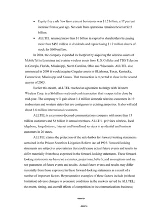 • Equity free cash flow from current businesses was $1.2 billion, a 17 percent
increase from a year ago. Net cash from operations remained level at $2.5
billion.
• ALLTEL returned more than $1 billion in capital to shareholders by paying
more than $450 million in dividends and repurchasing 11.2 million shares of
stock for $600 million.
In 2004, the company expanded its footprint by acquiring the wireless assets of
MobileTel in Louisiana and certain wireless assets from U.S. Cellular and TDS Telecom
in Georgia, Florida, Mississippi, North Carolina, Ohio and Wisconsin. ALLTEL also
announced in 2004 it would acquire Cingular assets in Oklahoma, Texas, Kentucky,
Connecticut, Mississippi and Kansas. That transaction is expected to close in the second
quarter of 2005.
Earlier this month, ALLTEL reached an agreement to merge with Western
Wireless Corp. in a $6 billion stock-and-cash transaction that is expected to close by
mid-year. The company will gain about 1.4 million domestic wireless customers in 19
midwestern and western states that are contiguous to existing properties. It also will add
about 1.6 million international customers.
ALLTEL is a customer-focused communications company with more than 13
million customers and $8 billion in annual revenues. ALLTEL provides wireless, local
telephone, long-distance, Internet and broadband services to residential and business
customers in 26 states.
ALLTEL claims the protection of the safe-harbor for forward-looking statements
contained in the Private Securities Litigation Reform Act of 1995. Forward-looking
statements are subject to uncertainties that could cause actual future events and results to
differ materially from those expressed in the forward-looking statements. These forward-
looking statements are based on estimates, projections, beliefs, and assumptions and are
not guarantees of future events and results. Actual future events and results may differ
materially from those expressed in these forward-looking statements as a result of a
number of important factors. Representative examples of these factors include (without
limitation) adverse changes in economic conditions in the markets served by ALLTEL;
the extent, timing, and overall effects of competition in the communications business;
-more-
-more--more-
 