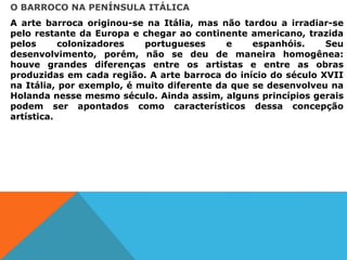 O BARROCO NA PENÍNSULA ITÁLICA
A arte barroca originou-se na Itália, mas não tardou a irradiar-se
pelo restante da Europa e chegar ao continente americano, trazida
pelos colonizadores portugueses e espanhóis. Seu
desenvolvimento, porém, não se deu de maneira homogênea:
houve grandes diferenças entre os artistas e entre as obras
produzidas em cada região. A arte barroca do início do século XVII
na Itália, por exemplo, é muito diferente da que se desenvolveu na
Holanda nesse mesmo século. Ainda assim, alguns princípios gerais
podem ser apontados como característicos dessa concepção
artística.
 
