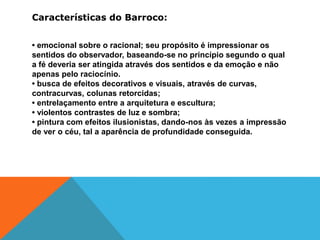 Características do Barroco:
• emocional sobre o racional; seu propósito é impressionar os
sentidos do observador, baseando-se no princípio segundo o qual
a fé deveria ser atingida através dos sentidos e da emoção e não
apenas pelo raciocínio.
• busca de efeitos decorativos e visuais, através de curvas,
contracurvas, colunas retorcidas;
• entrelaçamento entre a arquitetura e escultura;
• violentos contrastes de luz e sombra;
• pintura com efeitos ilusionistas, dando-nos às vezes a impressão
de ver o céu, tal a aparência de profundidade conseguida.
 