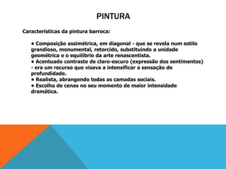 PINTURA
Características da pintura barroca:
• Composição assimétrica, em diagonal - que se revela num estilo
grandioso, monumental, retorcido, substituindo a unidade
geométrica e o equilíbrio da arte renascentista.
• Acentuado contraste de claro-escuro (expressão dos sentimentos)
- era um recurso que visava a intensificar a sensação de
profundidade.
• Realista, abrangendo todas as camadas sociais.
• Escolha de cenas no seu momento de maior intensidade
dramática.
 