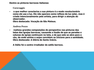 Dentre os pintores barrocos italianos:
Caravaggio
- o que melhor caracteriza a sua pintura é o modo revolucionário
como ele usa a luz. Ela não aparece como reflexo da luz solar, mas é
criada intencionalmente pelo artista, para dirigir a atenção do
observador.
Obra destacada: Vocação de São Mateus.
Andrea Pozzo
- realizou grandes composições de perspectiva nas pinturas dos
tetos das igrejas barrocas, causando a ilusão de que as paredes e
colunas da igreja continuam no teto, e de que este se abre para o
céu, de onde santos e anjos convidam os Inícions para a santidade.
Obra destacada: A Glória de Santo Inácio.
A Itália foi o centro irradiador do estilo barroco.
 