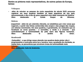 Dentre os pintores mais representativos, de outros países da Europa,
temos:
Velázquez
- além de retratar as pessoas da corte espanhola do século XVII procurou
registrar em seus quadros também os tipos populares do seu país,
documentando o dia-a-dia do povo espanhol num dado momento da história.
Obra destacada: O Conde Duque de Olivares.
Rubens
(espanhol) - além de um colorista vibrante, se notabilizou por criar cenas que
sugerem, a partir das linhas contorcidas dos corpos e das pregas das roupas,
um intenso movimento. Em seus quadros, é geralmente, no vestuário que se
localizam as cores quentes - o vermelho, o verde e o amarelo - que
contrabalançam a luminosidade da pele clara das figuras humanas.
Obra destacada: O Jardim do Amor.
Rembrandt
(holandês) - o que dirige nossa atenção nos quadros deste pintor não é
propriamente o contraste entre luz e sombra, mas a gradação da claridade, os
meios-tons, as penumbras que envolvem áreas de luminosidade mais
intensa.
Obra destacada: Aula de Anatomia.
 