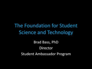 The Foundation for Student
Science and Technology
Brad Bass, PhD
Director
Student Ambassador Program
 