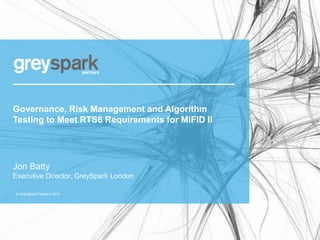 © GreySpark Partners 2017
Governance, Risk Management and Algorithm
Testing to Meet RTS6 Requirements for MiFID II
Jon Batty
Executive Director, GreySpark London
 