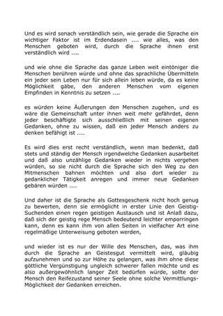 Und es wird sonach verständlich sein, wie gerade die Sprache ein
wichtiger Faktor ist im Erdendasein .... wie alles, was den
Menschen geboten wird, durch die Sprache ihnen erst
verständlich wird ....
und wie ohne die Sprache das ganze Leben weit eintöniger die
Menschen berühren würde und ohne das sprachliche Übermitteln
ein jeder sein Leben nur für sich allein leben würde, da es keine
Möglichkeit gäbe, den anderen Menschen vom eigenen
Empfinden in Kenntnis zu setzen ....
es würden keine Äußerungen den Menschen zugehen, und es
wäre die Gemeinschaft unter ihnen weit mehr gefährdet, denn
jeder beschäftigte sich ausschließlich mit seinen eigenen
Gedanken, ohne zu wissen, daß ein jeder Mensch anders zu
denken befähigt ist ....
Es wird dies erst recht verständlich, wenn man bedenkt, daß
stets und ständig der Mensch irgendwelche Gedanken ausarbeitet
und daß also unzählige Gedanken wieder in nichts vergehen
würden, so sie nicht durch die Sprache sich den Weg zu den
Mitmenschen bahnen möchten und also dort wieder zu
gedanklicher Tätigkeit anregen und immer neue Gedanken
gebären würden ....
Und daher ist die Sprache als Gottesgeschenk nicht hoch genug
zu bewerten, denn sie ermöglicht in erster Linie den Geistig-
Suchenden einen regen geistigen Austausch und ist Anlaß dazu,
daß sich der geistig rege Mensch bedeutend leichter emporringen
kann, denn es kann ihm von allen Seiten in vielfacher Art eine
regelmäßige Unterweisung geboten werden,
und wieder ist es nur der Wille des Menschen, das, was ihm
durch die Sprache an Geistesgut vermittelt wird, gläubig
aufzunehmen und so zur Höhe zu gelangen, was ihm ohne diese
göttliche Vergünstigung ungleich schwerer fallen möchte und es
also außergewöhnlich langer Zeit bedürfen würde, sollte der
Mensch den Reifezustand seiner Seele ohne solche Vermittlungs-
Möglichkeit der Gedanken erreichen.
 