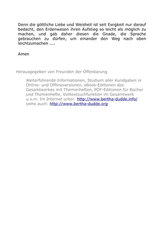 Denn die göttliche Liebe und Weisheit ist seit Ewigkeit nur darauf
bedacht, den Erdenwesen ihren Aufstieg so leicht als möglich zu
machen, und gab daher diesen die Gnade, die Sprache
gebrauchen zu dürfen, um einander den Weg nach oben
leichtzumachen ....
Amen
Herausgegeben von Freunden der Offenbarung
Weiterführende Informationen, Studium aller Kundgaben in
Online- und Offlineversionen, eBook-Editionen des
Gesamtwerkes mit Themenheften, PDF-Editionen für Bücher
und Themenhefte, Volltextsuchfunktion im Gesamtwerk
u.v.m. Im Internet unter: http://www.bertha-dudde.info/
siehe auch: http://www.bertha-dudde.org
 