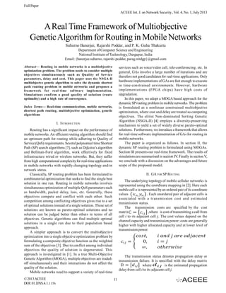 Full Paper
ACEEE Int. J. on Network Security , Vol. 4, No. 1, July 2013

A Real Time Framework of Multiobjective
Genetic Algorithm for Routing in Mobile Networks
Subarno Banerjee, Rajarshi Poddar, and P. K. Guha Thakurta
Department of Computer Science and Engineering
National Institute of Technology, Durgapur, India
Email: {banerjee.subarno, rajarshi.poddar, parag.nitdgp}@gmail.com
Abstract— Routing in mobile networks is a multiobjective
optimization problem. The problem needs to consider multiple
objectives simultaneously such as Quality of Service
parameters, delay and cost. This paper uses the NSGA-II
multiobjectve genetic algorithm to solve the dynamic shortest
path routing problem in mobile networks and proposes a
framework for real-time software implementation.
Simulations confirm a good quality of solution (route
optimality) and a high rate of convergence.

services such as voice/video call, tele-conferencing, etc. In
general, GAs involve a large number of iterations and are
therefore not good candidates for real-time applications. Only
hardware implementations of GAs are fast enough to execute
in time-constrained environments. However, hardware
implementations (FPGA chips) have high costs of
upgradation.
In this paper, we adopt a MOGA based approach for the
dynamic SP routing problem in mobile networks. The problem
is formulated as a nonlinear constrained multiobjective
optimization, where cost and delay are treated as competing
objectives. The elitist Non-dominated Sorting Genetic
Algorithm (NSGA-II) [4] employs a diversity-preserving
mechanism to yield a set of widely diverse pareto-optimal
solutions. Furthermore, we introduce a framework that allows
for real-time software implementation of GAs for routing in
mobile networks.
The paper is organized as follows. In section II, the
dynamic SP routing problem is formulated using MOGAs.
Section III presents our real-time framework. The results of
simulations are summarised in section IV. Finally in section V,
we conclude with a discussion on the advantages and future
scope of the proposed model.

Index Terms— Real-time communication, mobile networks,
shortest path routing, multiobjective optimization, genetic
algorithms

I. INTRODUCTION
Routing has a significant impact on the performance of
mobile networks. An efficient routing algorithm should find
an optimum path for routing while adhering to Quality of
Service (QoS) requirements. Several polynomial time Shortest
Path (SP) search algorithms [7], such as Dijkstra’s algorithm
and Bellman-Ford algorithm, work effectively for fixed
infrastructure wired or wireless networks. But, they suffer
from high computational complexity for real-time applications
in mobile networks with rapidly changing topology and/or
network status.
Classically, SP routing problem has been formulated to
combinatorial optimization that seeks to find the single best
solution in one run. Routing in mobile networks involves
simultaneous optimization of multiple QoS parameters such
as bandwidth, packet delay, loss, etc. Generally, these
objectives compete and conflict with each other. Such
competition among conflicting objectives gives rise to a set
of optimal solutions instead of a single solution. These set of
solutions are known as pareto-optimal solutions and no
solution can be judged better than others in terms of all
objectives. Genetic algorithms can find multiple optimal
solutions in a single run due to their population based
approach.
A simpler approach is to convert the multiobjective
optimization into a single objective optimization problem by
formulating a composite objective function as the weighted
sum of the objectives [3]. Due to conflict among individual
objectives the quality of solution is degenerated. This
approach is investigated in [1]. In a true Multi-Objective
Genetic Algorithm (MOGA), multiple objectives are tradedoff simultaneously and their interactions do not affect the
quality of the solution.
Mobile networks need to support a variety of real-time
© 2013 ACEEE
DOI: 01.IJNS.4.1.1156

II. GA FOR SP ROUTING
The underlying topology of mobile cellular networks is
represented using the coordinate mapping in [2]. Here each
mobile cell n is represented by an ordered pair of its coordinate
values
. Each unordered pair of adjacent cells is
associated with a transmission cost and estimated
transmission status.
The transmission costs are specified by the cost
matrix
,where is cost of transmitting a call from
cell i to its adjacent cell j. The cost values depend on the
channel capacity and transmission power; costs are generally
higher with higher allocated capacity and at lower level of
transmission power.

The transmission status denotes propagation delay or
transmission failure. It is specified with the delay matrix
where
is the estimated propagation
delay from cell i to its adjacent cell j.
11

 