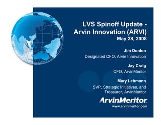 LVS Spinoff Update -
    Arvin Innovation (ARVI)
                         May 28, 2008

                           Jim Donlon
       Designated CFO, Arvin Innovation

                              Jay Craig
                       CFO, ArvinMeritor

                        Mary Lehmann
           SVP, Strategic Initiatives, and
                 Treasurer, ArvinMeritor


                      www.arvinmeritor.com

1
 