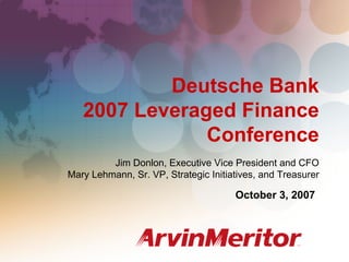 Deutsche Bank
   2007 Leveraged Finance
               Conference
         Jim Donlon, Executive Vice President and CFO
Mary Lehmann, Sr. VP, Strategic Initiatives, and Treasurer

                                      October 3, 2007




                                                             1
 