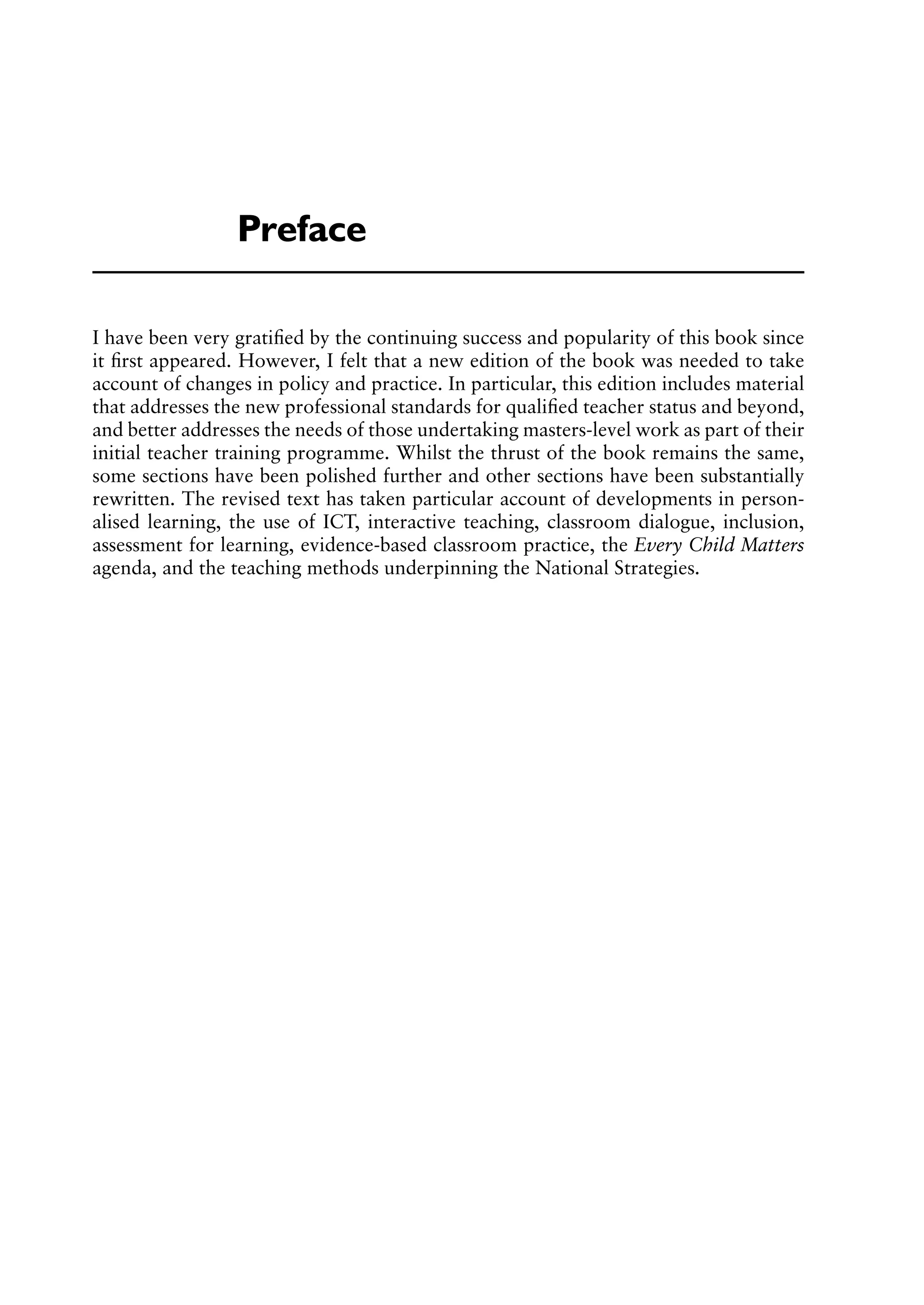 I have been very gratiﬁed by the continuing success and popularity of this book since
it ﬁrst appeared. However, I felt that a new edition of the book was needed to take
account of changes in policy and practice. In particular, this edition includes material
that addresses the new professional standards for qualiﬁed teacher status and beyond,
and better addresses the needs of those undertaking masters-level work as part of their
initial teacher training programme. Whilst the thrust of the book remains the same,
some sections have been polished further and other sections have been substantially
rewritten. The revised text has taken particular account of developments in person-
alised learning, the use of ICT, interactive teaching, classroom dialogue, inclusion,
assessment for learning, evidence-based classroom practice, the Every Child Matters
agenda, and the teaching methods underpinning the National Strategies.
Preface
 