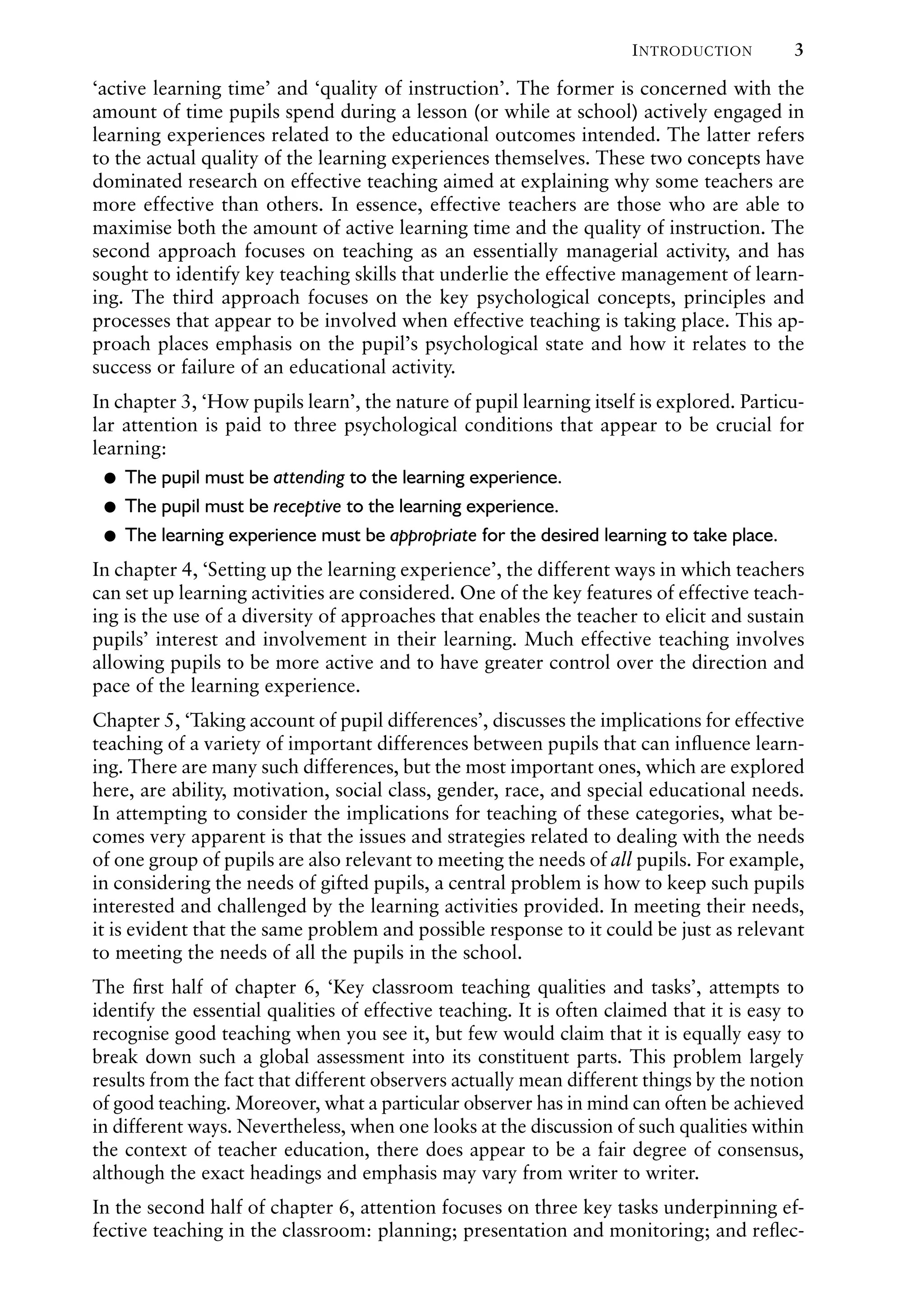 INTRODUCTION 3
‘active learning time’ and ‘quality of instruction’. The former is concerned with the
amount of time pupils spend during a lesson (or while at school) actively engaged in
learning experiences related to the educational outcomes intended. The latter refers
to the actual quality of the learning experiences themselves. These two concepts have
dominated research on effective teaching aimed at explaining why some teachers are
more effective than others. In essence, effective teachers are those who are able to
maximise both the amount of active learning time and the quality of instruction. The
second approach focuses on teaching as an essentially managerial activity, and has
sought to identify key teaching skills that underlie the effective management of learn-
ing. The third approach focuses on the key psychological concepts, principles and
processes that appear to be involved when effective teaching is taking place. This ap-
proach places emphasis on the pupil’s psychological state and how it relates to the
success or failure of an educational activity.
In chapter 3, ‘How pupils learn’, the nature of pupil learning itself is explored. Particu-
lar attention is paid to three psychological conditions that appear to be crucial for
learning:
The pupil must be
Ɂ attending to the learning experience.
The pupil must be
Ɂ receptive to the learning experience.
The learning experience must be
Ɂ appropriate for the desired learning to take place.
In chapter 4, ‘Setting up the learning experience’, the different ways in which teachers
can set up learning activities are considered. One of the key features of effective teach-
ing is the use of a diversity of approaches that enables the teacher to elicit and sustain
pupils’ interest and involvement in their learning. Much effective teaching involves
allowing pupils to be more active and to have greater control over the direction and
pace of the learning experience.
Chapter 5, ‘Taking account of pupil differences’, discusses the implications for effective
teaching of a variety of important differences between pupils that can inﬂuence learn-
ing. There are many such differences, but the most important ones, which are explored
here, are ability, motivation, social class, gender, race, and special educational needs.
In attempting to consider the implications for teaching of these categories, what be-
comes very apparent is that the issues and strategies related to dealing with the needs
of one group of pupils are also relevant to meeting the needs of all pupils. For example,
in considering the needs of gifted pupils, a central problem is how to keep such pupils
interested and challenged by the learning activities provided. In meeting their needs,
it is evident that the same problem and possible response to it could be just as relevant
to meeting the needs of all the pupils in the school.
The ﬁrst half of chapter 6, ‘Key classroom teaching qualities and tasks’, attempts to
identify the essential qualities of effective teaching. It is often claimed that it is easy to
recognise good teaching when you see it, but few would claim that it is equally easy to
break down such a global assessment into its constituent parts. This problem largely
results from the fact that different observers actually mean different things by the notion
of good teaching. Moreover, what a particular observer has in mind can often be achieved
in different ways. Nevertheless, when one looks at the discussion of such qualities within
the context of teacher education, there does appear to be a fair degree of consensus,
although the exact headings and emphasis may vary from writer to writer.
In the second half of chapter 6, attention focuses on three key tasks underpinning ef-
fective teaching in the classroom: planning; presentation and monitoring; and reﬂec-
 