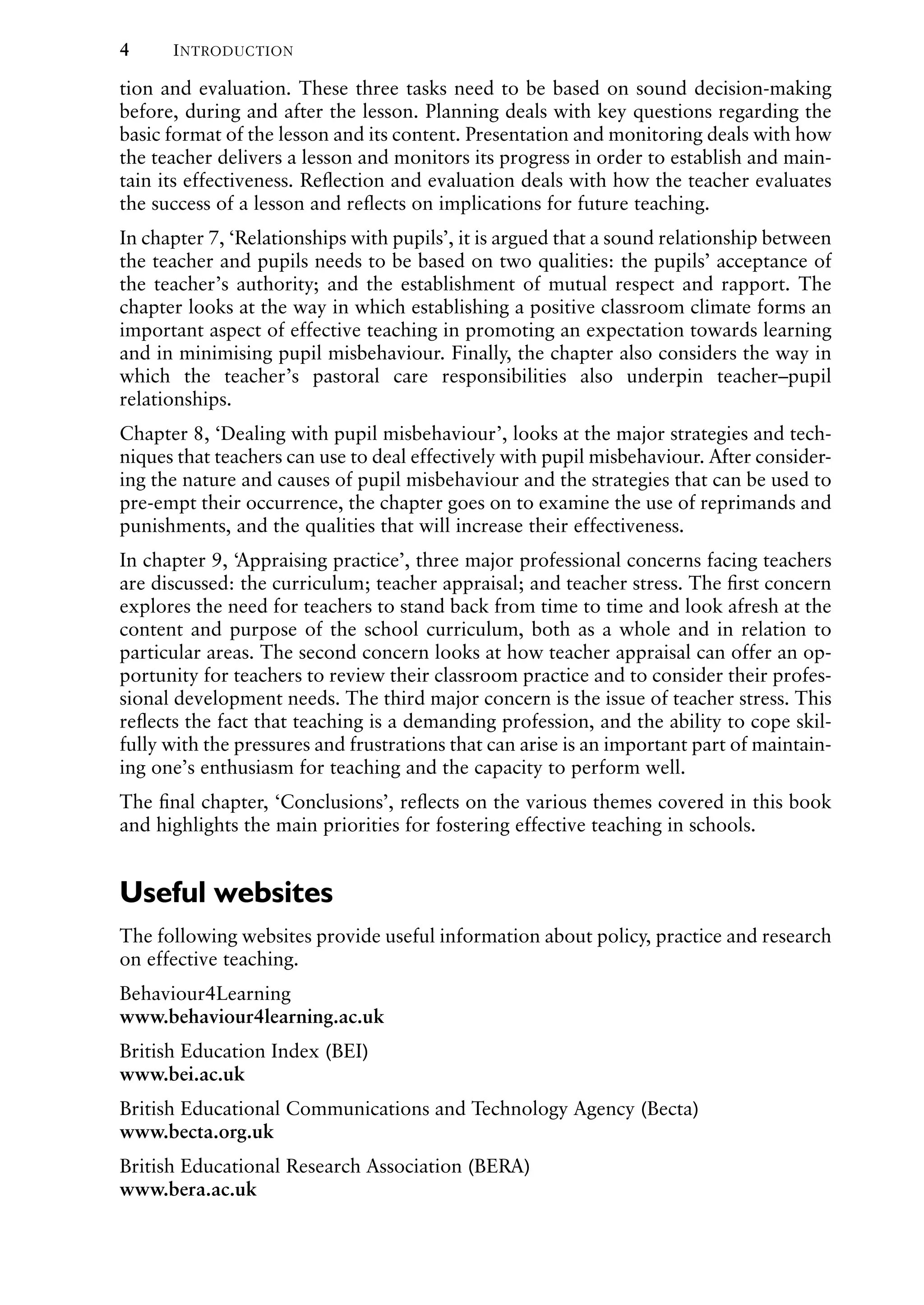 4 INTRODUCTION
tion and evaluation. These three tasks need to be based on sound decision-making
before, during and after the lesson. Planning deals with key questions regarding the
basic format of the lesson and its content. Presentation and monitoring deals with how
the teacher delivers a lesson and monitors its progress in order to establish and main-
tain its effectiveness. Reﬂection and evaluation deals with how the teacher evaluates
the success of a lesson and reﬂects on implications for future teaching.
In chapter 7, ‘Relationships with pupils’, it is argued that a sound relationship between
the teacher and pupils needs to be based on two qualities: the pupils’ acceptance of
the teacher’s authority; and the establishment of mutual respect and rapport. The
chapter looks at the way in which establishing a positive classroom climate forms an
important aspect of effective teaching in promoting an expectation towards learning
and in minimising pupil misbehaviour. Finally, the chapter also considers the way in
which the teacher’s pastoral care responsibilities also underpin teacher–pupil
relationships.
Chapter 8, ‘Dealing with pupil misbehaviour’, looks at the major strategies and tech-
niques that teachers can use to deal effectively with pupil misbehaviour. After consider-
ing the nature and causes of pupil misbehaviour and the strategies that can be used to
pre-empt their occurrence, the chapter goes on to examine the use of reprimands and
punishments, and the qualities that will increase their effectiveness.
In chapter 9, ‘Appraising practice’, three major professional concerns facing teachers
are discussed: the curriculum; teacher appraisal; and teacher stress. The ﬁrst concern
explores the need for teachers to stand back from time to time and look afresh at the
content and purpose of the school curriculum, both as a whole and in relation to
particular areas. The second concern looks at how teacher appraisal can offer an op-
portunity for teachers to review their classroom practice and to consider their profes-
sional development needs. The third major concern is the issue of teacher stress. This
reﬂects the fact that teaching is a demanding profession, and the ability to cope skil-
fully with the pressures and frustrations that can arise is an important part of maintain-
ing one’s enthusiasm for teaching and the capacity to perform well.
The ﬁnal chapter, ‘Conclusions’, reﬂects on the various themes covered in this book
and highlights the main priorities for fostering effective teaching in schools.
Useful websites
The following websites provide useful information about policy, practice and research
on effective teaching.
Behaviour4Learning
www.behaviour4learning.ac.uk
British Education Index (BEI)
www.bei.ac.uk
British Educational Communications and Technology Agency (Becta)
www.becta.org.uk
British Educational Research Association (BERA)
www.bera.ac.uk
 