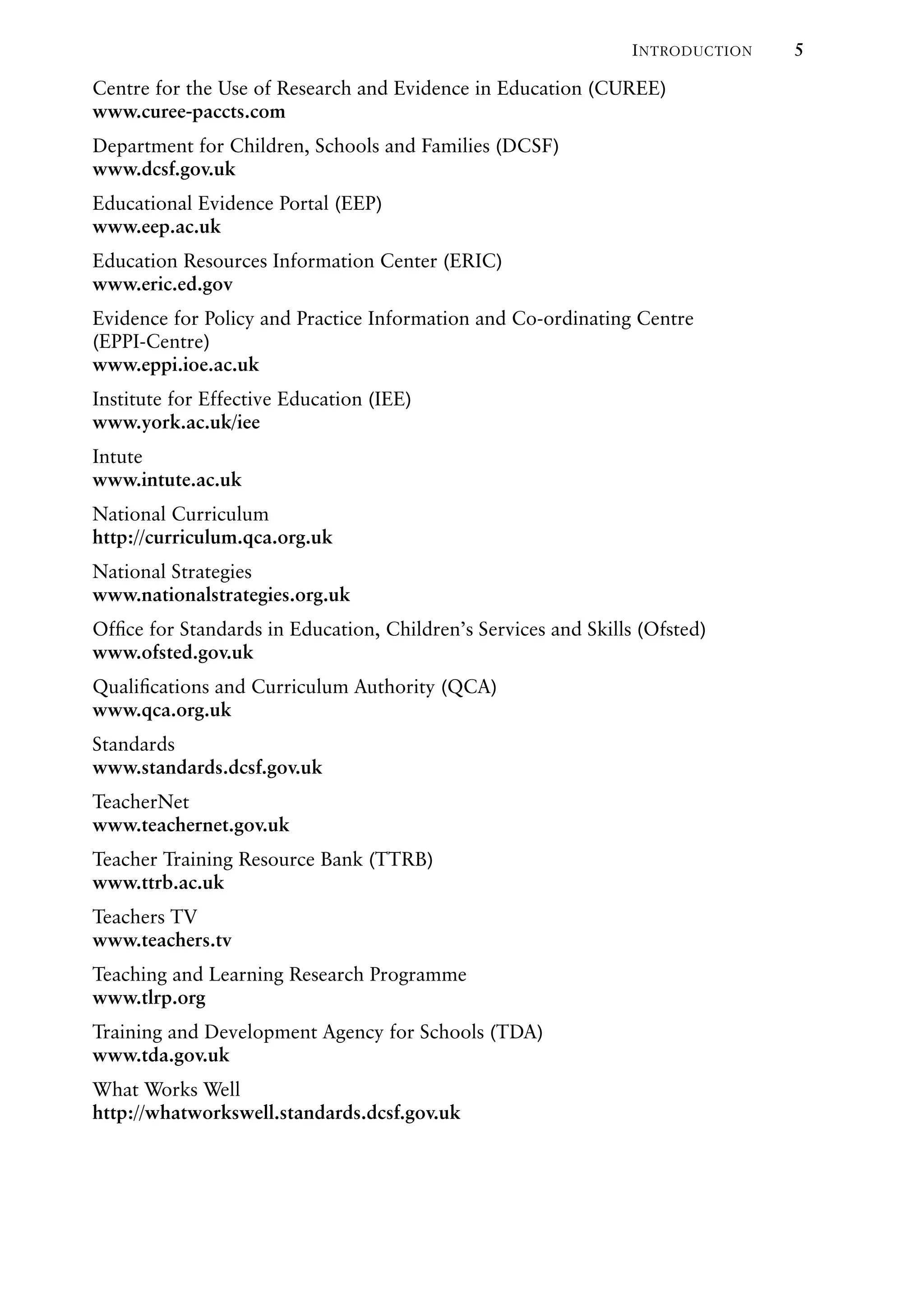 INTRODUCTION 5
Centre for the Use of Research and Evidence in Education (CUREE)
www.curee-paccts.com
Department for Children, Schools and Families (DCSF)
www.dcsf.gov.uk
Educational Evidence Portal (EEP)
www.eep.ac.uk
Education Resources Information Center (ERIC)
www.eric.ed.gov
Evidence for Policy and Practice Information and Co-ordinating Centre
(EPPI-Centre)
www.eppi.ioe.ac.uk
Institute for Effective Education (IEE)
www.york.ac.uk/iee
Intute
www.intute.ac.uk
National Curriculum
http://curriculum.qca.org.uk
National Strategies
www.nationalstrategies.org.uk
Ofﬁce for Standards in Education, Children’s Services and Skills (Ofsted)
www.ofsted.gov.uk
Qualiﬁcations and Curriculum Authority (QCA)
www.qca.org.uk
Standards
www.standards.dcsf.gov.uk
TeacherNet
www.teachernet.gov.uk
Teacher Training Resource Bank (TTRB)
www.ttrb.ac.uk
Teachers TV
www.teachers.tv
Teaching and Learning Research Programme
www.tlrp.org
Training and Development Agency for Schools (TDA)
www.tda.gov.uk
What Works Well
http://whatworkswell.standards.dcsf.gov.uk
 