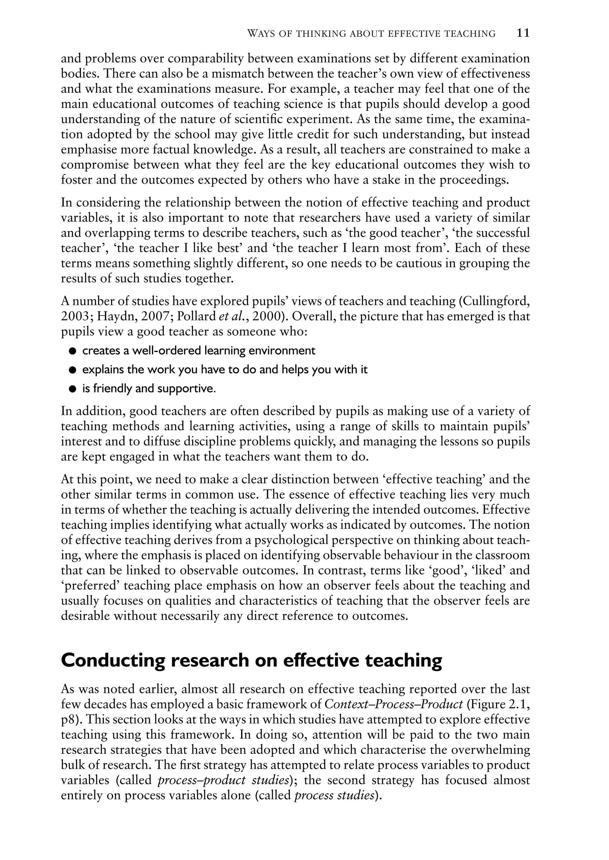 WAYS OF THINKING ABOUT EFFECTIVE TEACHING 11
and problems over comparability between examinations set by different examination
bodies. There can also be a mismatch between the teacher’s own view of effectiveness
and what the examinations measure. For example, a teacher may feel that one of the
main educational outcomes of teaching science is that pupils should develop a good
understanding of the nature of scientiﬁc experiment. As the same time, the examina-
tion adopted by the school may give little credit for such understanding, but instead
emphasise more factual knowledge. As a result, all teachers are constrained to make a
compromise between what they feel are the key educational outcomes they wish to
foster and the outcomes expected by others who have a stake in the proceedings.
In considering the relationship between the notion of effective teaching and product
variables, it is also important to note that researchers have used a variety of similar
and overlapping terms to describe teachers, such as ‘the good teacher’, ‘the successful
teacher’, ‘the teacher I like best’ and ‘the teacher I learn most from’. Each of these
terms means something slightly different, so one needs to be cautious in grouping the
results of such studies together.
A number of studies have explored pupils’ views of teachers and teaching (Cullingford,
2003; Haydn, 2007; Pollard et al., 2000). Overall, the picture that has emerged is that
pupils view a good teacher as someone who:
creates a well-ordered learning environment
Ɂ
explains the work you have to do and helps you with it
Ɂ
is friendly and supportive.
Ɂ
In addition, good teachers are often described by pupils as making use of a variety of
teaching methods and learning activities, using a range of skills to maintain pupils’
interest and to diffuse discipline problems quickly, and managing the lessons so pupils
are kept engaged in what the teachers want them to do.
At this point, we need to make a clear distinction between ‘effective teaching’ and the
other similar terms in common use. The essence of effective teaching lies very much
in terms of whether the teaching is actually delivering the intended outcomes. Effective
teaching implies identifying what actually works as indicated by outcomes. The notion
of effective teaching derives from a psychological perspective on thinking about teach-
ing, where the emphasis is placed on identifying observable behaviour in the classroom
that can be linked to observable outcomes. In contrast, terms like ‘good’, ‘liked’ and
‘preferred’ teaching place emphasis on how an observer feels about the teaching and
usually focuses on qualities and characteristics of teaching that the observer feels are
desirable without necessarily any direct reference to outcomes.
Conducting research on effective teaching
As was noted earlier, almost all research on effective teaching reported over the last
few decades has employed a basic framework of Context–Process–Product (Figure 2.1,
p8). This section looks at the ways in which studies have attempted to explore effective
teaching using this framework. In doing so, attention will be paid to the two main
research strategies that have been adopted and which characterise the overwhelming
bulk of research. The ﬁrst strategy has attempted to relate process variables to product
variables (called process–product studies); the second strategy has focused almost
entirely on process variables alone (called process studies).
 