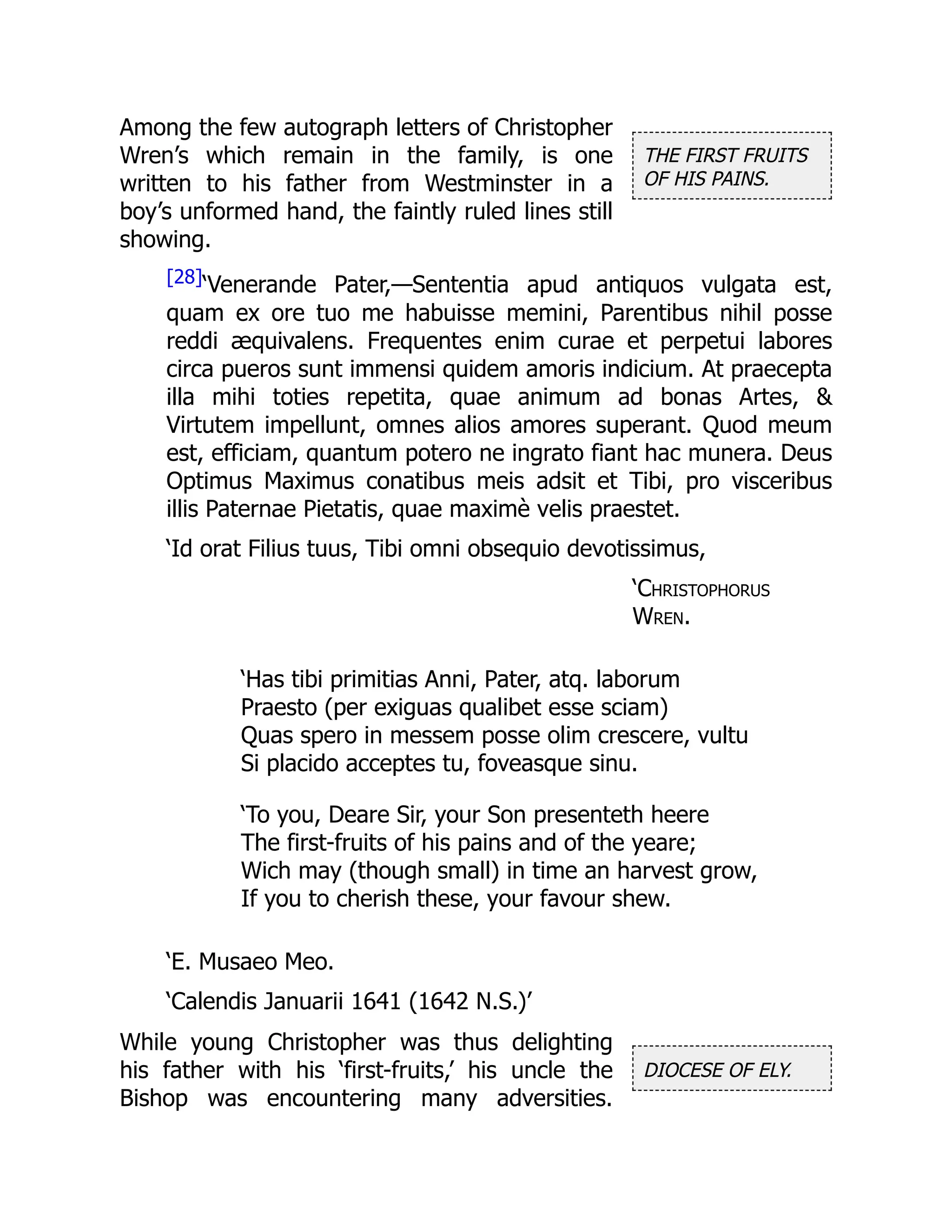 THE FIRST FRUITS
OF HIS PAINS.
DIOCESE OF ELY.
Among the few autograph letters of Christopher
Wren’s which remain in the family, is one
written to his father from Westminster in a
boy’s unformed hand, the faintly ruled lines still
showing.
[28]‘Venerande Pater,—Sententia apud antiquos vulgata est,
quam ex ore tuo me habuisse memini, Parentibus nihil posse
reddi æquivalens. Frequentes enim curae et perpetui labores
circa pueros sunt immensi quidem amoris indicium. At praecepta
illa mihi toties repetita, quae animum ad bonas Artes, 
Virtutem impellunt, omnes alios amores superant. Quod meum
est, efficiam, quantum potero ne ingrato fiant hac munera. Deus
Optimus Maximus conatibus meis adsit et Tibi, pro visceribus
illis Paternae Pietatis, quae maximè velis praestet.
‘Id orat Filius tuus, Tibi omni obsequio devotissimus,
‘Christophorus
Wren.
‘Has tibi primitias Anni, Pater, atq. laborum
Praesto (per exiguas qualibet esse sciam)
Quas spero in messem posse olim crescere, vultu
Si placido acceptes tu, foveasque sinu.
‘To you, Deare Sir, your Son presenteth heere
The first-fruits of his pains and of the yeare;
Wich may (though small) in time an harvest grow,
If you to cherish these, your favour shew.
‘E. Musaeo Meo.
‘Calendis Januarii 1641 (1642 N.S.)’
While young Christopher was thus delighting
his father with his ‘first-fruits,’ his uncle the
Bishop was encountering many adversities.
 