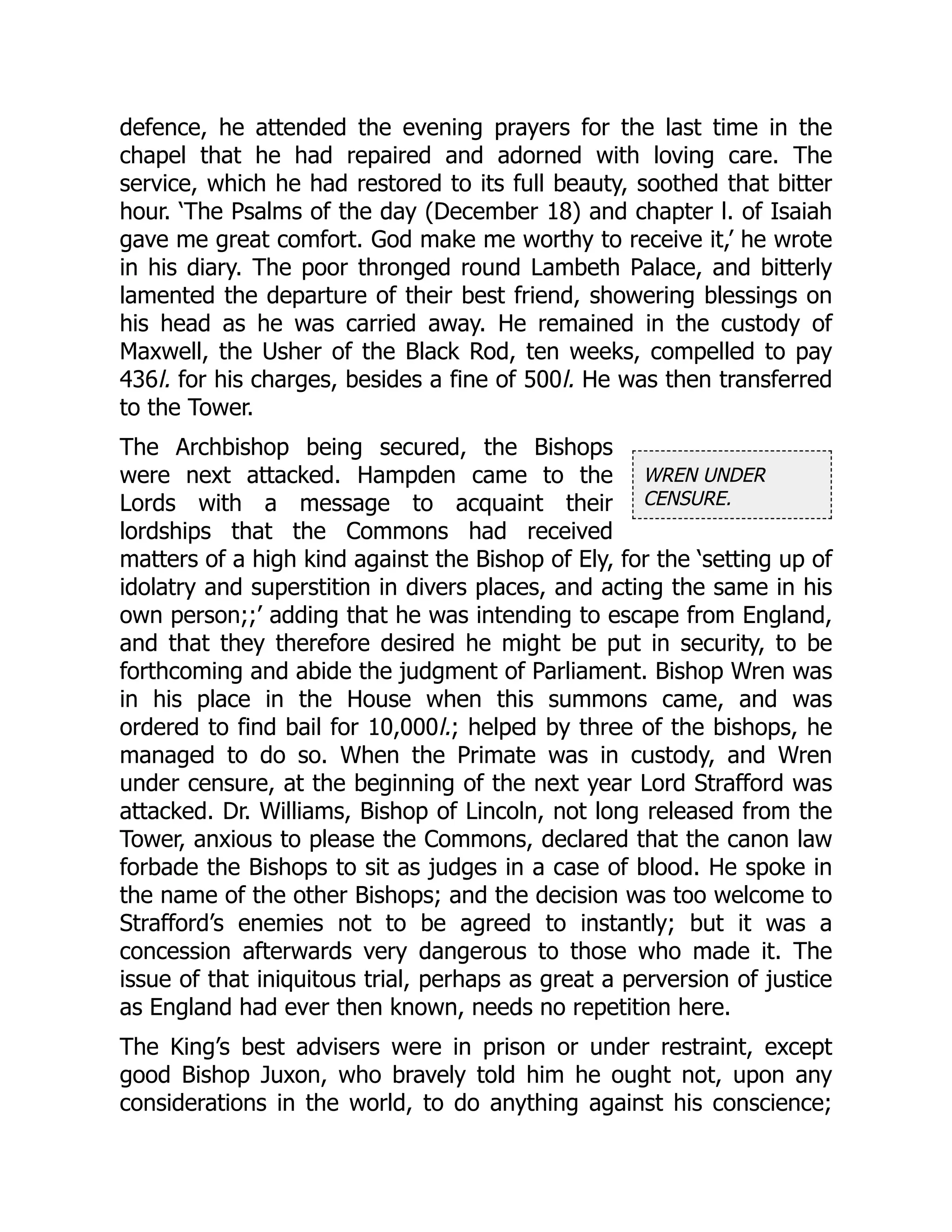 WREN UNDER
CENSURE.
defence, he attended the evening prayers for the last time in the
chapel that he had repaired and adorned with loving care. The
service, which he had restored to its full beauty, soothed that bitter
hour. ‘The Psalms of the day (December 18) and chapter l. of Isaiah
gave me great comfort. God make me worthy to receive it,’ he wrote
in his diary. The poor thronged round Lambeth Palace, and bitterly
lamented the departure of their best friend, showering blessings on
his head as he was carried away. He remained in the custody of
Maxwell, the Usher of the Black Rod, ten weeks, compelled to pay
436l. for his charges, besides a fine of 500l. He was then transferred
to the Tower.
The Archbishop being secured, the Bishops
were next attacked. Hampden came to the
Lords with a message to acquaint their
lordships that the Commons had received
matters of a high kind against the Bishop of Ely, for the ‘setting up of
idolatry and superstition in divers places, and acting the same in his
own person;;’ adding that he was intending to escape from England,
and that they therefore desired he might be put in security, to be
forthcoming and abide the judgment of Parliament. Bishop Wren was
in his place in the House when this summons came, and was
ordered to find bail for 10,000l.; helped by three of the bishops, he
managed to do so. When the Primate was in custody, and Wren
under censure, at the beginning of the next year Lord Strafford was
attacked. Dr. Williams, Bishop of Lincoln, not long released from the
Tower, anxious to please the Commons, declared that the canon law
forbade the Bishops to sit as judges in a case of blood. He spoke in
the name of the other Bishops; and the decision was too welcome to
Strafford’s enemies not to be agreed to instantly; but it was a
concession afterwards very dangerous to those who made it. The
issue of that iniquitous trial, perhaps as great a perversion of justice
as England had ever then known, needs no repetition here.
The King’s best advisers were in prison or under restraint, except
good Bishop Juxon, who bravely told him he ought not, upon any
considerations in the world, to do anything against his conscience;
 