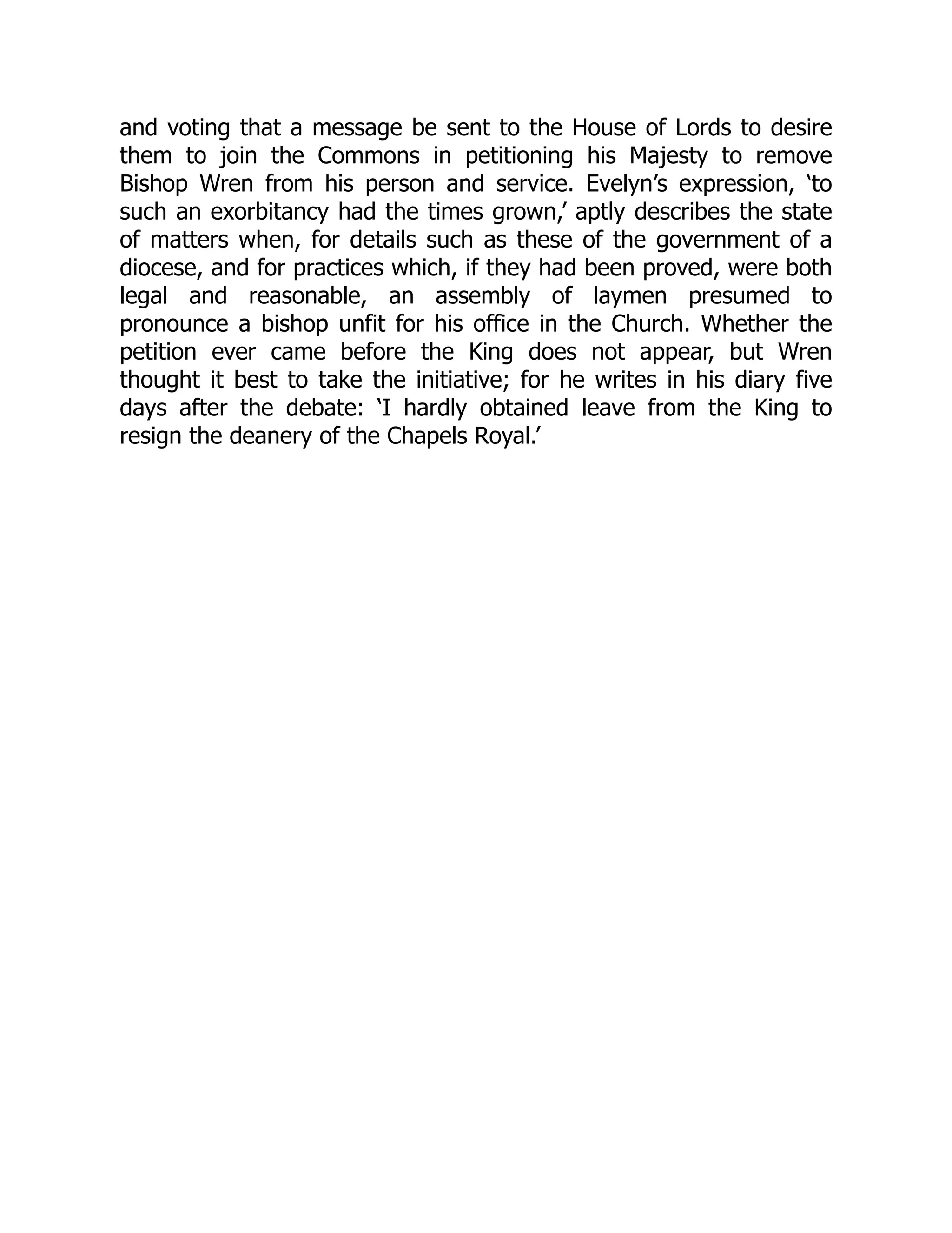 and voting that a message be sent to the House of Lords to desire
them to join the Commons in petitioning his Majesty to remove
Bishop Wren from his person and service. Evelyn’s expression, ‘to
such an exorbitancy had the times grown,’ aptly describes the state
of matters when, for details such as these of the government of a
diocese, and for practices which, if they had been proved, were both
legal and reasonable, an assembly of laymen presumed to
pronounce a bishop unfit for his office in the Church. Whether the
petition ever came before the King does not appear, but Wren
thought it best to take the initiative; for he writes in his diary five
days after the debate: ‘I hardly obtained leave from the King to
resign the deanery of the Chapels Royal.’
 