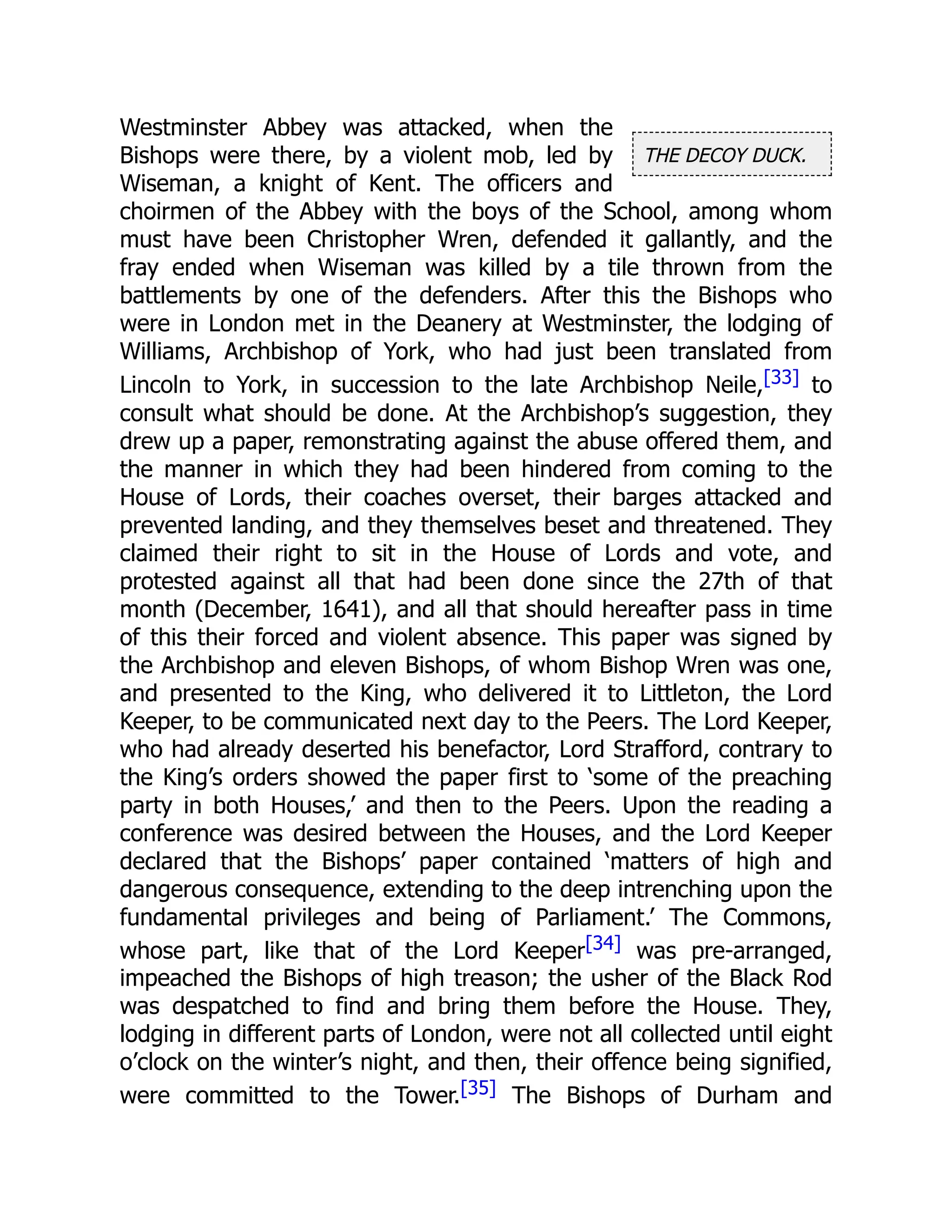 THE DECOY DUCK.
Westminster Abbey was attacked, when the
Bishops were there, by a violent mob, led by
Wiseman, a knight of Kent. The officers and
choirmen of the Abbey with the boys of the School, among whom
must have been Christopher Wren, defended it gallantly, and the
fray ended when Wiseman was killed by a tile thrown from the
battlements by one of the defenders. After this the Bishops who
were in London met in the Deanery at Westminster, the lodging of
Williams, Archbishop of York, who had just been translated from
Lincoln to York, in succession to the late Archbishop Neile,[33] to
consult what should be done. At the Archbishop’s suggestion, they
drew up a paper, remonstrating against the abuse offered them, and
the manner in which they had been hindered from coming to the
House of Lords, their coaches overset, their barges attacked and
prevented landing, and they themselves beset and threatened. They
claimed their right to sit in the House of Lords and vote, and
protested against all that had been done since the 27th of that
month (December, 1641), and all that should hereafter pass in time
of this their forced and violent absence. This paper was signed by
the Archbishop and eleven Bishops, of whom Bishop Wren was one,
and presented to the King, who delivered it to Littleton, the Lord
Keeper, to be communicated next day to the Peers. The Lord Keeper,
who had already deserted his benefactor, Lord Strafford, contrary to
the King’s orders showed the paper first to ‘some of the preaching
party in both Houses,’ and then to the Peers. Upon the reading a
conference was desired between the Houses, and the Lord Keeper
declared that the Bishops’ paper contained ‘matters of high and
dangerous consequence, extending to the deep intrenching upon the
fundamental privileges and being of Parliament.’ The Commons,
whose part, like that of the Lord Keeper[34] was pre-arranged,
impeached the Bishops of high treason; the usher of the Black Rod
was despatched to find and bring them before the House. They,
lodging in different parts of London, were not all collected until eight
o’clock on the winter’s night, and then, their offence being signified,
were committed to the Tower.[35] The Bishops of Durham and
 