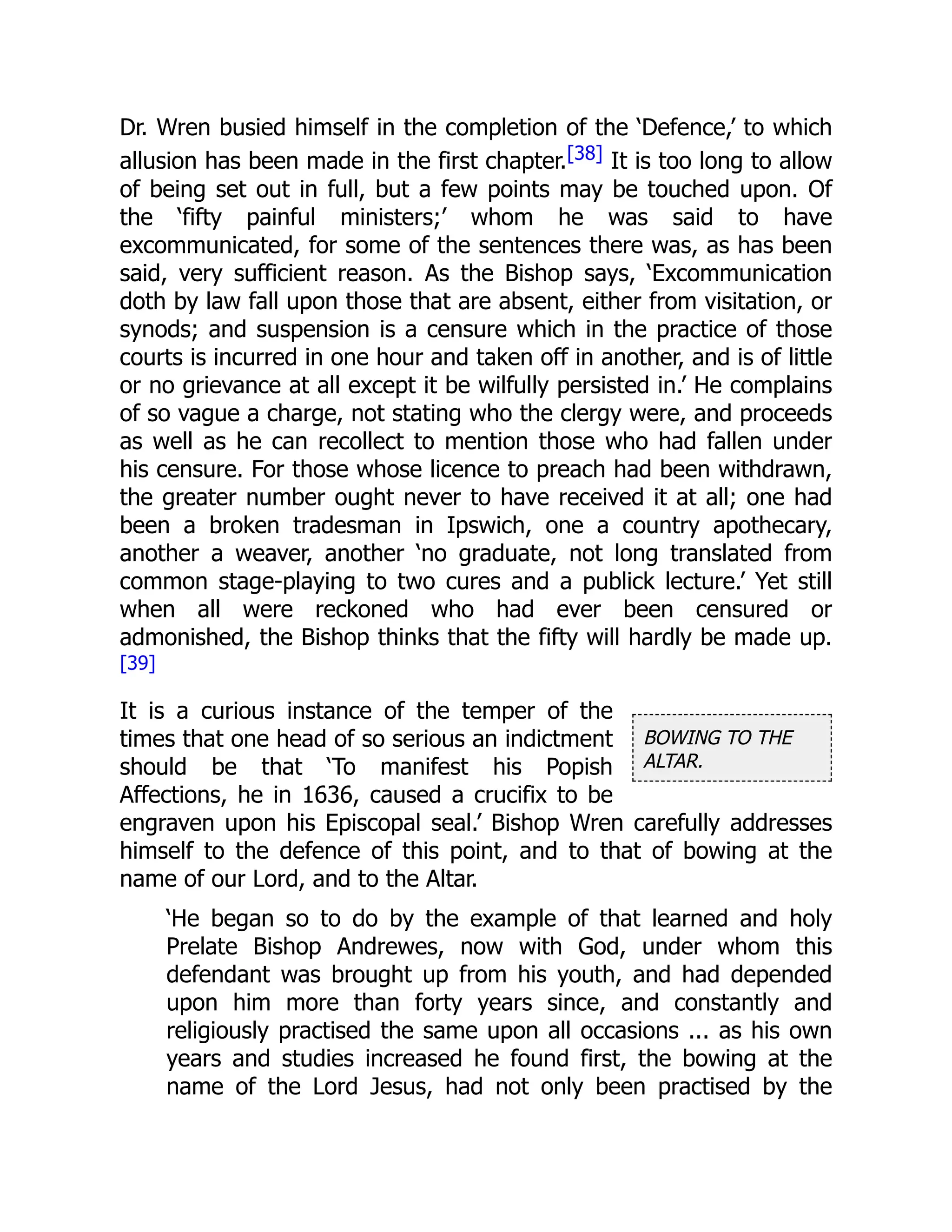 BOWING TO THE
ALTAR.
Dr. Wren busied himself in the completion of the ‘Defence,’ to which
allusion has been made in the first chapter.[38] It is too long to allow
of being set out in full, but a few points may be touched upon. Of
the ‘fifty painful ministers;’ whom he was said to have
excommunicated, for some of the sentences there was, as has been
said, very sufficient reason. As the Bishop says, ‘Excommunication
doth by law fall upon those that are absent, either from visitation, or
synods; and suspension is a censure which in the practice of those
courts is incurred in one hour and taken off in another, and is of little
or no grievance at all except it be wilfully persisted in.’ He complains
of so vague a charge, not stating who the clergy were, and proceeds
as well as he can recollect to mention those who had fallen under
his censure. For those whose licence to preach had been withdrawn,
the greater number ought never to have received it at all; one had
been a broken tradesman in Ipswich, one a country apothecary,
another a weaver, another ‘no graduate, not long translated from
common stage-playing to two cures and a publick lecture.’ Yet still
when all were reckoned who had ever been censured or
admonished, the Bishop thinks that the fifty will hardly be made up.
[39]
It is a curious instance of the temper of the
times that one head of so serious an indictment
should be that ‘To manifest his Popish
Affections, he in 1636, caused a crucifix to be
engraven upon his Episcopal seal.’ Bishop Wren carefully addresses
himself to the defence of this point, and to that of bowing at the
name of our Lord, and to the Altar.
‘He began so to do by the example of that learned and holy
Prelate Bishop Andrewes, now with God, under whom this
defendant was brought up from his youth, and had depended
upon him more than forty years since, and constantly and
religiously practised the same upon all occasions ... as his own
years and studies increased he found first, the bowing at the
name of the Lord Jesus, had not only been practised by the
 