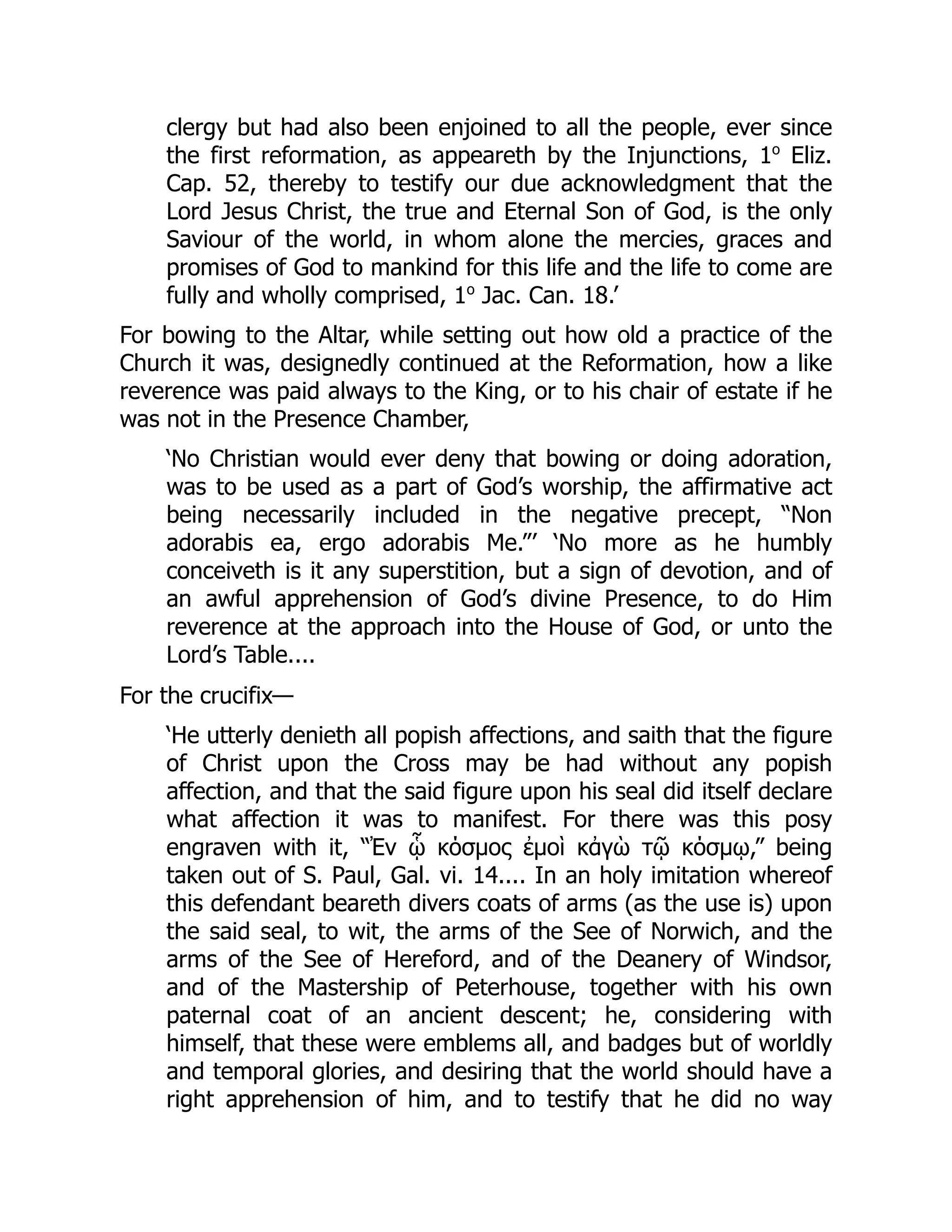 clergy but had also been enjoined to all the people, ever since
the first reformation, as appeareth by the Injunctions, 1o
Eliz.
Cap. 52, thereby to testify our due acknowledgment that the
Lord Jesus Christ, the true and Eternal Son of God, is the only
Saviour of the world, in whom alone the mercies, graces and
promises of God to mankind for this life and the life to come are
fully and wholly comprised, 1o
Jac. Can. 18.’
For bowing to the Altar, while setting out how old a practice of the
Church it was, designedly continued at the Reformation, how a like
reverence was paid always to the King, or to his chair of estate if he
was not in the Presence Chamber,
‘No Christian would ever deny that bowing or doing adoration,
was to be used as a part of God’s worship, the affirmative act
being necessarily included in the negative precept, “Non
adorabis ea, ergo adorabis Me.”’ ‘No more as he humbly
conceiveth is it any superstition, but a sign of devotion, and of
an awful apprehension of God’s divine Presence, to do Him
reverence at the approach into the House of God, or unto the
Lord’s Table....
For the crucifix—
‘He utterly denieth all popish affections, and saith that the figure
of Christ upon the Cross may be had without any popish
affection, and that the said figure upon his seal did itself declare
what affection it was to manifest. For there was this posy
engraven with it, “Ἐν ᾧ κόσμος ἐμοὶ κἀγὼ τῷ κόσμῳ,” being
taken out of S. Paul, Gal. vi. 14.... In an holy imitation whereof
this defendant beareth divers coats of arms (as the use is) upon
the said seal, to wit, the arms of the See of Norwich, and the
arms of the See of Hereford, and of the Deanery of Windsor,
and of the Mastership of Peterhouse, together with his own
paternal coat of an ancient descent; he, considering with
himself, that these were emblems all, and badges but of worldly
and temporal glories, and desiring that the world should have a
right apprehension of him, and to testify that he did no way
 