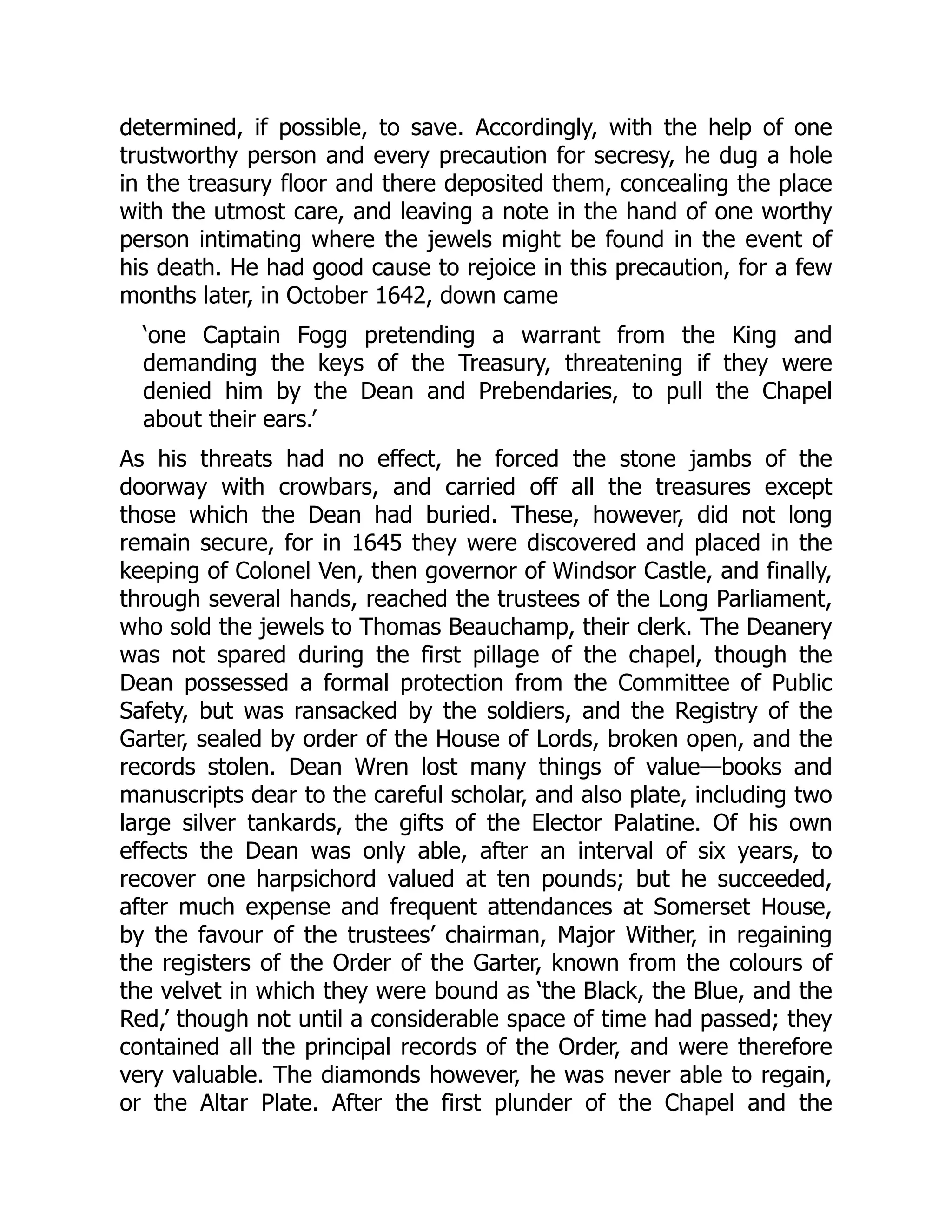 determined, if possible, to save. Accordingly, with the help of one
trustworthy person and every precaution for secresy, he dug a hole
in the treasury floor and there deposited them, concealing the place
with the utmost care, and leaving a note in the hand of one worthy
person intimating where the jewels might be found in the event of
his death. He had good cause to rejoice in this precaution, for a few
months later, in October 1642, down came
‘one Captain Fogg pretending a warrant from the King and
demanding the keys of the Treasury, threatening if they were
denied him by the Dean and Prebendaries, to pull the Chapel
about their ears.’
As his threats had no effect, he forced the stone jambs of the
doorway with crowbars, and carried off all the treasures except
those which the Dean had buried. These, however, did not long
remain secure, for in 1645 they were discovered and placed in the
keeping of Colonel Ven, then governor of Windsor Castle, and finally,
through several hands, reached the trustees of the Long Parliament,
who sold the jewels to Thomas Beauchamp, their clerk. The Deanery
was not spared during the first pillage of the chapel, though the
Dean possessed a formal protection from the Committee of Public
Safety, but was ransacked by the soldiers, and the Registry of the
Garter, sealed by order of the House of Lords, broken open, and the
records stolen. Dean Wren lost many things of value—books and
manuscripts dear to the careful scholar, and also plate, including two
large silver tankards, the gifts of the Elector Palatine. Of his own
effects the Dean was only able, after an interval of six years, to
recover one harpsichord valued at ten pounds; but he succeeded,
after much expense and frequent attendances at Somerset House,
by the favour of the trustees’ chairman, Major Wither, in regaining
the registers of the Order of the Garter, known from the colours of
the velvet in which they were bound as ‘the Black, the Blue, and the
Red,’ though not until a considerable space of time had passed; they
contained all the principal records of the Order, and were therefore
very valuable. The diamonds however, he was never able to regain,
or the Altar Plate. After the first plunder of the Chapel and the
 