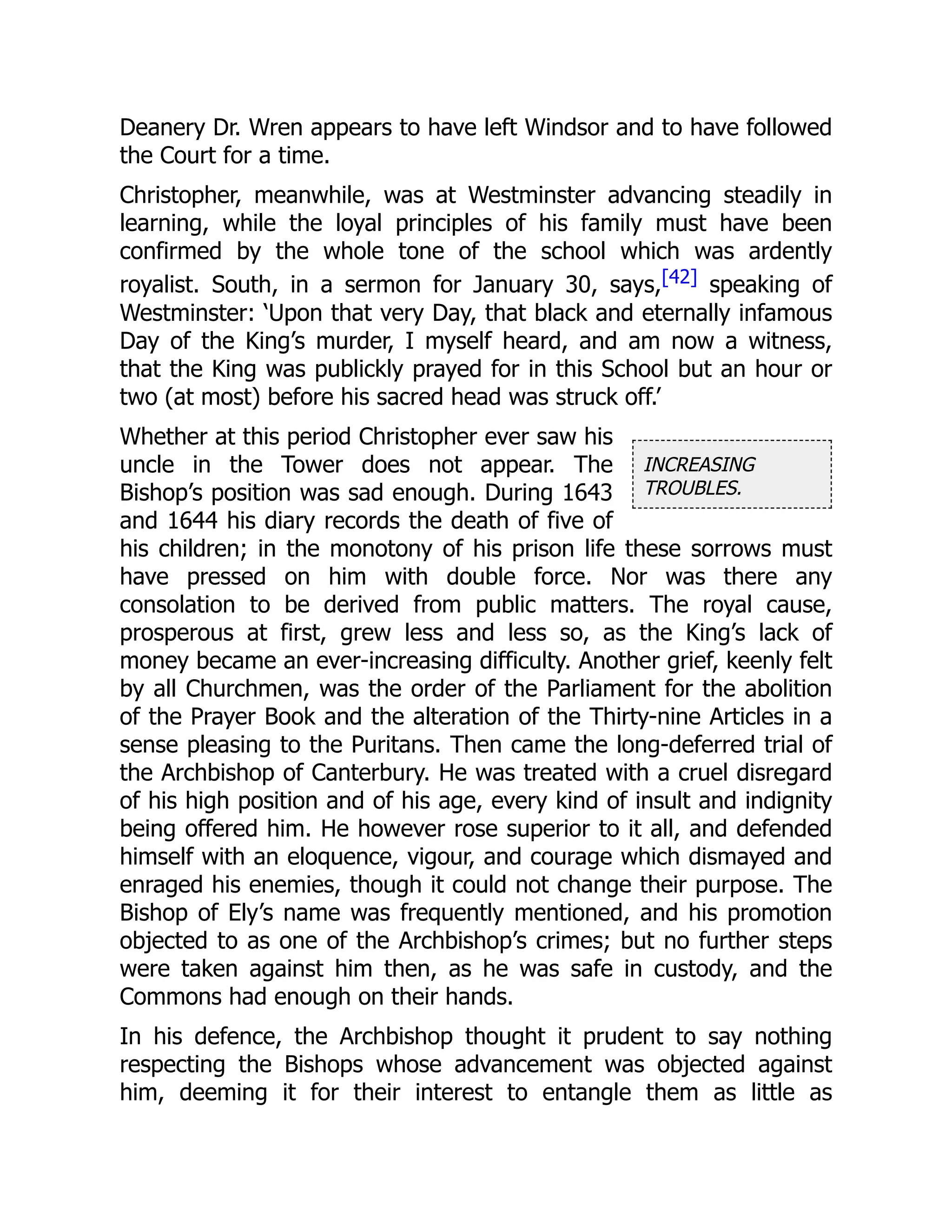 INCREASING
TROUBLES.
Deanery Dr. Wren appears to have left Windsor and to have followed
the Court for a time.
Christopher, meanwhile, was at Westminster advancing steadily in
learning, while the loyal principles of his family must have been
confirmed by the whole tone of the school which was ardently
royalist. South, in a sermon for January 30, says,[42] speaking of
Westminster: ‘Upon that very Day, that black and eternally infamous
Day of the King’s murder, I myself heard, and am now a witness,
that the King was publickly prayed for in this School but an hour or
two (at most) before his sacred head was struck off.’
Whether at this period Christopher ever saw his
uncle in the Tower does not appear. The
Bishop’s position was sad enough. During 1643
and 1644 his diary records the death of five of
his children; in the monotony of his prison life these sorrows must
have pressed on him with double force. Nor was there any
consolation to be derived from public matters. The royal cause,
prosperous at first, grew less and less so, as the King’s lack of
money became an ever-increasing difficulty. Another grief, keenly felt
by all Churchmen, was the order of the Parliament for the abolition
of the Prayer Book and the alteration of the Thirty-nine Articles in a
sense pleasing to the Puritans. Then came the long-deferred trial of
the Archbishop of Canterbury. He was treated with a cruel disregard
of his high position and of his age, every kind of insult and indignity
being offered him. He however rose superior to it all, and defended
himself with an eloquence, vigour, and courage which dismayed and
enraged his enemies, though it could not change their purpose. The
Bishop of Ely’s name was frequently mentioned, and his promotion
objected to as one of the Archbishop’s crimes; but no further steps
were taken against him then, as he was safe in custody, and the
Commons had enough on their hands.
In his defence, the Archbishop thought it prudent to say nothing
respecting the Bishops whose advancement was objected against
him, deeming it for their interest to entangle them as little as
 