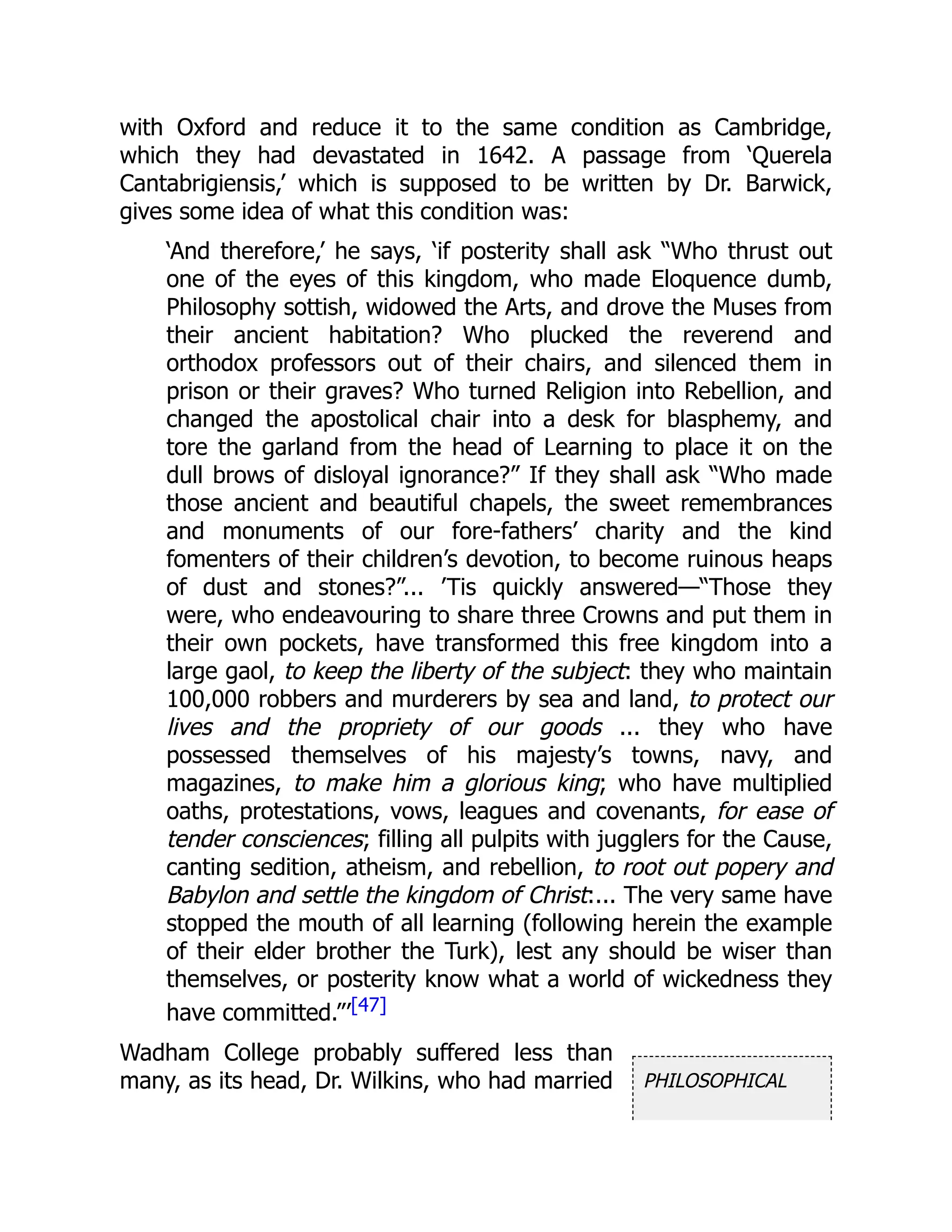 PHILOSOPHICAL
with Oxford and reduce it to the same condition as Cambridge,
which they had devastated in 1642. A passage from ‘Querela
Cantabrigiensis,’ which is supposed to be written by Dr. Barwick,
gives some idea of what this condition was:
‘And therefore,’ he says, ‘if posterity shall ask “Who thrust out
one of the eyes of this kingdom, who made Eloquence dumb,
Philosophy sottish, widowed the Arts, and drove the Muses from
their ancient habitation? Who plucked the reverend and
orthodox professors out of their chairs, and silenced them in
prison or their graves? Who turned Religion into Rebellion, and
changed the apostolical chair into a desk for blasphemy, and
tore the garland from the head of Learning to place it on the
dull brows of disloyal ignorance?” If they shall ask “Who made
those ancient and beautiful chapels, the sweet remembrances
and monuments of our fore-fathers’ charity and the kind
fomenters of their children’s devotion, to become ruinous heaps
of dust and stones?”... ’Tis quickly answered—“Those they
were, who endeavouring to share three Crowns and put them in
their own pockets, have transformed this free kingdom into a
large gaol, to keep the liberty of the subject: they who maintain
100,000 robbers and murderers by sea and land, to protect our
lives and the propriety of our goods ... they who have
possessed themselves of his majesty’s towns, navy, and
magazines, to make him a glorious king; who have multiplied
oaths, protestations, vows, leagues and covenants, for ease of
tender consciences; filling all pulpits with jugglers for the Cause,
canting sedition, atheism, and rebellion, to root out popery and
Babylon and settle the kingdom of Christ:... The very same have
stopped the mouth of all learning (following herein the example
of their elder brother the Turk), lest any should be wiser than
themselves, or posterity know what a world of wickedness they
have committed.”’[47]
Wadham College probably suffered less than
many, as its head, Dr. Wilkins, who had married
 