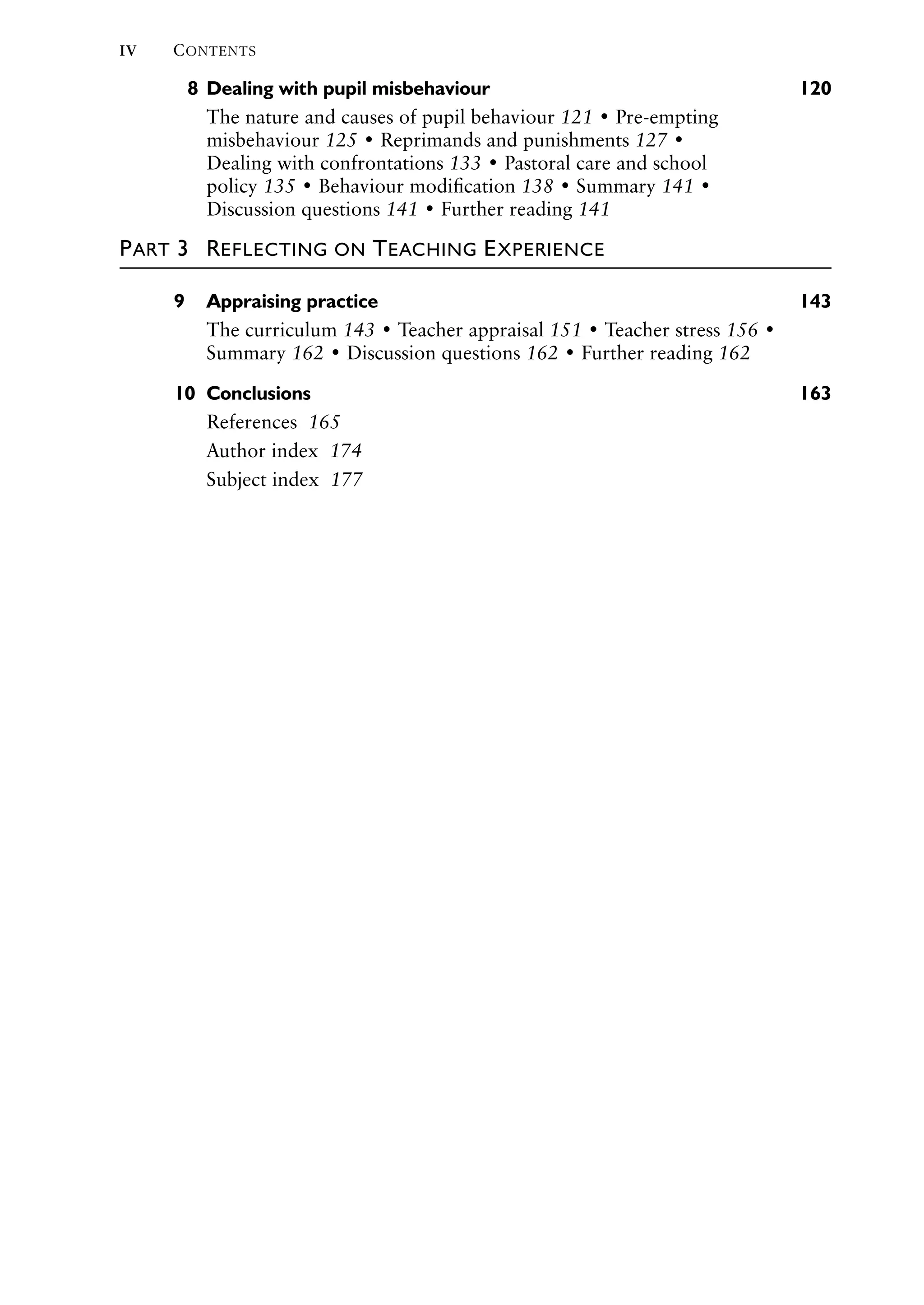 IV CONTENTS
8 Dealing with pupil misbehaviour 120
The nature and causes of pupil behaviour 121 • Pre-empting
misbehaviour 125 • Reprimands and punishments 127 •
Dealing with confrontations 133 • Pastoral care and school
policy 135 • Behaviour modiﬁcation 138 • Summary 141 •
Discussion questions 141 • Further reading 141
PART 3 REFLECTING ON TEACHING EXPERIENCE
9 Appraising practice 143
The curriculum 143 • Teacher appraisal 151 • Teacher stress 156 •
Summary 162 • Discussion questions 162 • Further reading 162
10 Conclusions 163
References 165
Author index 174
Subject index 177
 