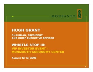 HUGH GRANT
CHAIRMAN, PRESIDENT,
AND CHIEF EXECUTIVE OFFICER


WHISTLE STOP III:
VIP INVESTOR EVENT –
MONMOUTH AGRONOMY CENTER

August 12-13, 2008


                              1
 