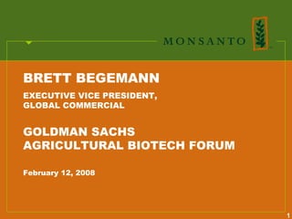 BRETT BEGEMANN
EXECUTIVE VICE PRESIDENT,
GLOBAL COMMERCIAL


GOLDMAN SACHS
AGRICULTURAL BIOTECH FORUM

February 12, 2008




                             1
 