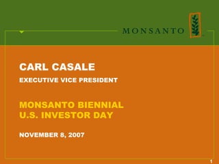CARL CASALE
EXECUTIVE VICE PRESIDENT



MONSANTO BIENNIAL
U.S. INVESTOR DAY

NOVEMBER 8, 2007



                           1
 