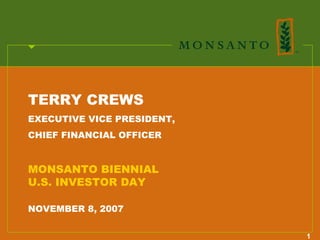 TERRY CREWS
EXECUTIVE VICE PRESIDENT,
CHIEF FINANCIAL OFFICER


MONSANTO BIENNIAL
U.S. INVESTOR DAY

NOVEMBER 8, 2007


                            1
 
