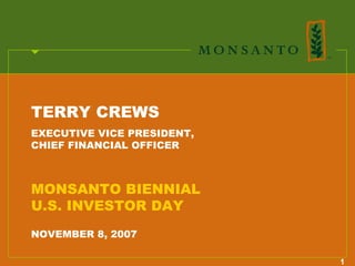 TERRY CREWS
EXECUTIVE VICE PRESIDENT,
CHIEF FINANCIAL OFFICER



MONSANTO BIENNIAL
U.S. INVESTOR DAY
NOVEMBER 8, 2007

                            1
 