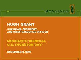 HUGH GRANT
CHAIRMAN, PRESIDENT,
AND CHIEF EXECUTIVE OFFICER



MONSANTO BIENNIAL
U.S. INVESTOR DAY

NOVEMBER 8, 2007


                              1
 