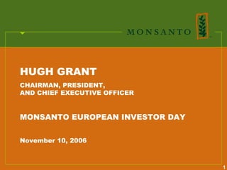 HUGH GRANT
CHAIRMAN, PRESIDENT,
AND CHIEF EXECUTIVE OFFICER


MONSANTO EUROPEAN INVESTOR DAY


November 10, 2006



                                 1
 