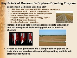 Key Points of Monsanto’s Soybean Breeding Program
 •   Experienced, Dedicated Breeding Staff
      –   15 N. American breeders with 225 years of experience
      –   10 managers with 175 years of experience
      –   4 “Purity Managers” with 40 years experience
      –   75 full time support employees
      –   Soybean Pathology and Nematology Teams
      –   3 Trait Integration Breeders
      –   Breeding Technology expertise
 •   Increased lab and field testing capacities enable utilization of
     new technologies while delivering products to multiple
     channels




 •   Access to elite germplasm and a comprehensive pipeline of
     traits allow increased genetic gain while providing multiple trait
     stacking opportunities
 