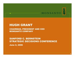 HUGH GRANT
CHAIRMAN, PRESIDENT AND CEO
MONSANTO COMPANY


SANFORD C. BERNSTEIN
STRATEGIC DECISIONS CONFERENCE
June 2, 2006



                                 1
 