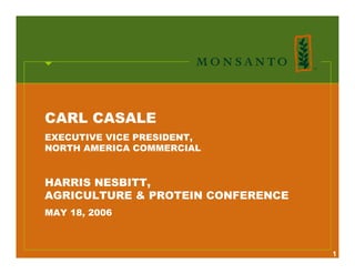 CARL CASALE
EXECUTIVE VICE PRESIDENT,
NORTH AMERICA COMMERCIAL


HARRIS NESBITT,
AGRICULTURE & PROTEIN CONFERENCE
MAY 18, 2006



                                   1
 