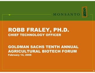 ROBB FRALEY, PH.D.
CHIEF TECHNOLOGY OFFICER


GOLDMAN SACHS TENTH ANNUAL
AGRICULTURAL BIOTECH FORUM
February 14, 2006




                             1
 