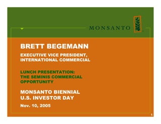 BRETT BEGEMANN
EXECUTIVE VICE PRESIDENT,
INTERNATIONAL COMMERCIAL


LUNCH PRESENTATION:
THE SEMINIS COMMERCIAL
OPPORTUNITY

MONSANTO BIENNIAL
U.S. INVESTOR DAY
Nov. 10, 2005

                            1
 