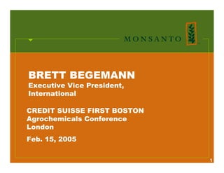 BRETT BEGEMANN
Executive Vice President,
International

CREDIT SUISSE FIRST BOSTON
Agrochemicals Conference
London
Feb. 15, 2005

                             1
 