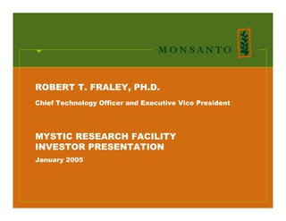 ROBERT T. FRALEY, PH.D.
Chief Technology Officer and Executive Vice President




MYSTIC RESEARCH FACILITY
INVESTOR PRESENTATION
January 2005




                                                        1
 
