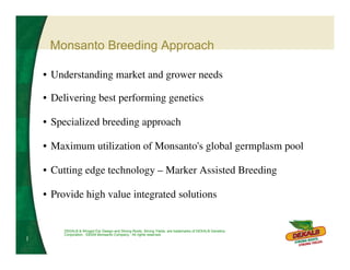 Monsanto Breeding Approach

    • Understanding market and grower needs

    • Delivering best performing genetics

    • Specialized breeding approach

    • Maximum utilization of Monsanto's global germplasm pool

    • Cutting edge technology – Marker Assisted Breeding

    • Provide high value integrated solutions


         DEKALB & Winged Ear Design and Strong Roots. Strong Yields. are trademarks of DEKALB Genetics
         Corporation. ©2004 Monsanto Company. All rights reserved.
1
 