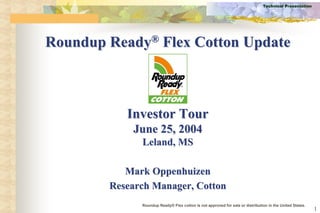 Technical Presentation




Roundup Ready® Flex Cotton Update



           Investor Tour
            June 25, 2004
              Leland, MS

           Mark Oppenhuizen
        Research Manager, Cotton
              Roundup Ready® Flex cotton is not approved for sale or distribution in the United States.
                                                                                                          1
 